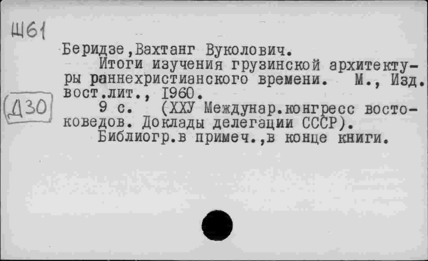 ﻿(Дьо]
Беридзе,Вахтанг Вуколович.
Итоги изучения грузинской архитектуры раннехристианского времени. М., Изд. вост .лит., I960.
9 с. (Ш Междунар.конгресс востоковедов. Доклады делегации СССР).
Библиогр.в примеч.,в конце книги.